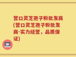 营口灵芝孢子粉批发商(营口灵芝孢子粉批发商-实力经营，品质保证)