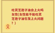 吃灵芝孢子油会上火吗女性(女性能不能吃灵芝孢子油引发上火问题？)