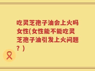 吃灵芝孢子油会上火吗女性(女性能不能吃灵芝孢子油引发上火问题？)
