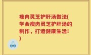 瘦肉灵芝护肝汤做法(学会瘦肉灵芝护肝汤的制作，打造健康生活！)