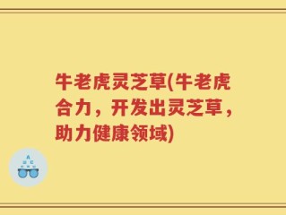 牛老虎灵芝草(牛老虎合力，开发出灵芝草，助力健康领域)