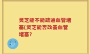 灵芝能不能疏通血管堵塞(灵芝能否改善血管堵塞?
