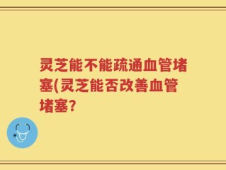灵芝能不能疏通血管堵塞(灵芝能否改善血管堵塞？