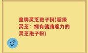 皇牌灵芝孢子粉(超级灵芝：拥有健康魔力的灵芝孢子粉)