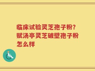 临床试验灵芝孢子粉？赋汤亭灵芝破壁孢子粉怎么样