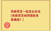 天麻灵芝一起怎么吃法(天麻灵芝如何搭配食用最佳？)