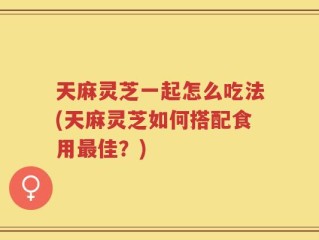 天麻灵芝一起怎么吃法(天麻灵芝如何搭配食用最佳？)