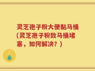 灵芝孢子粉大便黏马桶(灵芝孢子粉致马桶堵塞，如何解决？)