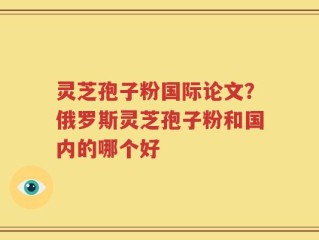 灵芝孢子粉国际论文？俄罗斯灵芝孢子粉和国内的哪个好