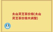 太山灵芝茶价格(太山灵芝茶价格大调整)