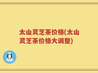 太山灵芝茶价格(太山灵芝茶价格大调整)
