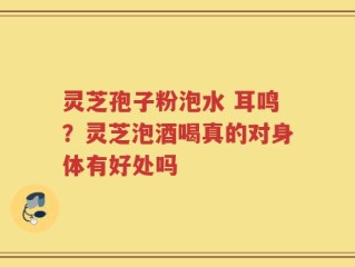 灵芝孢子粉泡水 耳鸣？灵芝泡酒喝真的对身体有好处吗
