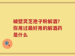 破壁灵芝孢子粉解酒？你用过最好用的解酒药是什么