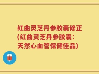 红曲灵芝丹参胶囊修正(红曲灵芝丹参胶囊：天然心血管保健佳品)