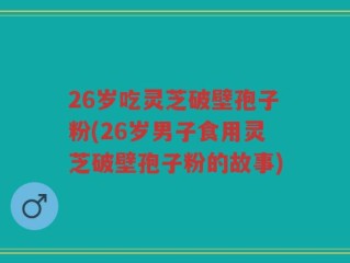 26岁吃灵芝破壁孢子粉(26岁男子食用灵芝破壁孢子粉的故事)