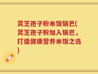 灵芝孢子粉米饭锅巴(灵芝孢子粉加入锅巴，打造健康营养米饭之选)