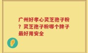 广州好孝心灵芝孢子粉？灵芝孢子粉哪个牌子最好用安全