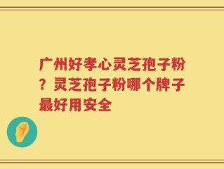 广州好孝心灵芝孢子粉？灵芝孢子粉哪个牌子最好用安全