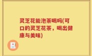 灵芝花能泡茶喝吗(可口的灵芝花茶，喝出健康与美味)