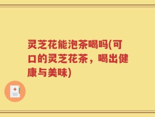 灵芝花能泡茶喝吗(可口的灵芝花茶，喝出健康与美味)