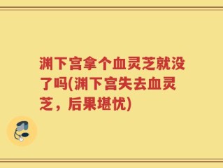 渊下宫拿个血灵芝就没了吗(渊下宫失去血灵芝，后果堪忧)