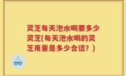 灵芝每天泡水喝要多少灵芝(每天泡水喝的灵芝用量是多少合适？)