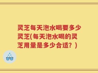 灵芝每天泡水喝要多少灵芝(每天泡水喝的灵芝用量是多少合适？)
