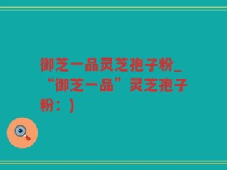 御芝一品灵芝孢子粉_“御芝一品”灵芝孢子粉：)