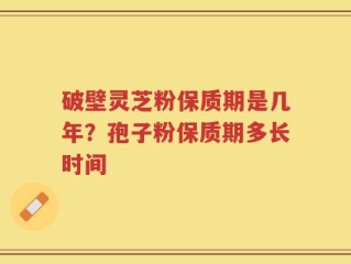 破壁灵芝粉保质期是几年？孢子粉保质期多长时间