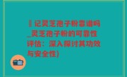 哖记灵芝孢子粉靠谱吗_灵芝孢子粉的可靠性评估：深入探讨其功效与安全性)