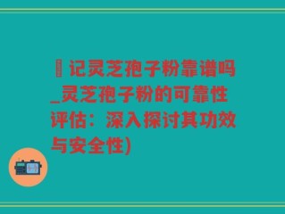 哖记灵芝孢子粉靠谱吗_灵芝孢子粉的可靠性评估：深入探讨其功效与安全性)