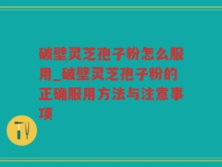 破壁灵芝孢子粉怎么服用_破壁灵芝孢子粉的正确服用方法与注意事项