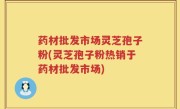 药材批发市场灵芝孢子粉(灵芝孢子粉热销于药材批发市场)