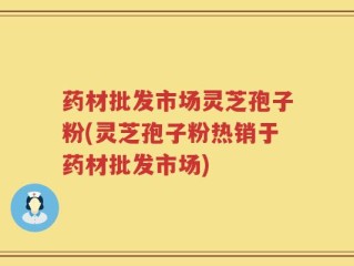 药材批发市场灵芝孢子粉(灵芝孢子粉热销于药材批发市场)