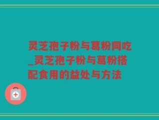 灵芝孢子粉与葛粉同吃_灵芝孢子粉与葛粉搭配食用的益处与方法
