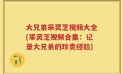 大兄弟采灵芝视频大全(采灵芝视频合集：记录大兄弟的珍贵经验)