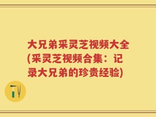 大兄弟采灵芝视频大全(采灵芝视频合集：记录大兄弟的珍贵经验)