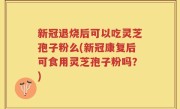 新冠退烧后可以吃灵芝孢子粉么(新冠康复后可食用灵芝孢子粉吗？)