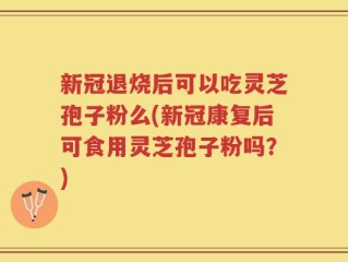 新冠退烧后可以吃灵芝孢子粉么(新冠康复后可食用灵芝孢子粉吗？)