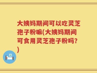 大姨妈期间可以吃灵芝孢子粉嘛(大姨妈期间可食用灵芝孢子粉吗？)
