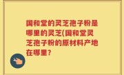 国和堂的灵芝孢子粉是哪里的灵芝(国和堂灵芝孢子粉的原材料产地在哪里？