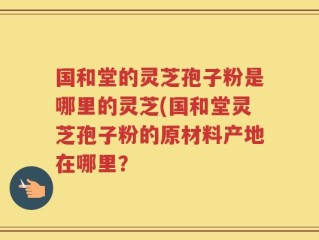 国和堂的灵芝孢子粉是哪里的灵芝(国和堂灵芝孢子粉的原材料产地在哪里？