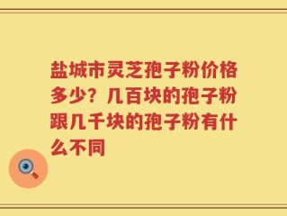 盐城市灵芝孢子粉价格多少？几百块的孢子粉跟几千块的孢子粉有什么不同