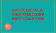 高考生灵芝孢子粉_高考生如何利用灵芝孢子粉提升学习效率与健康)