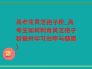 高考生灵芝孢子粉_高考生如何利用灵芝孢子粉提升学习效率与健康)
