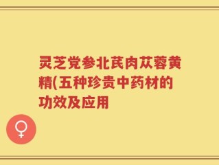 灵芝党参北芪肉苁蓉黄精(五种珍贵中药材的功效及应用