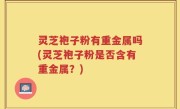 灵芝袍子粉有重金属吗(灵芝袍子粉是否含有重金属？)