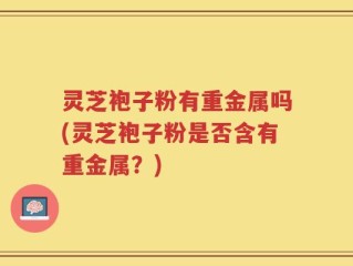 灵芝袍子粉有重金属吗(灵芝袍子粉是否含有重金属？)