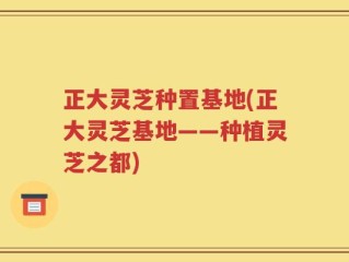 正大灵芝种置基地(正大灵芝基地——种植灵芝之都)