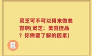 灵芝可不可以用来做美容啊(灵芝：美容佳品？你需要了解的因素)